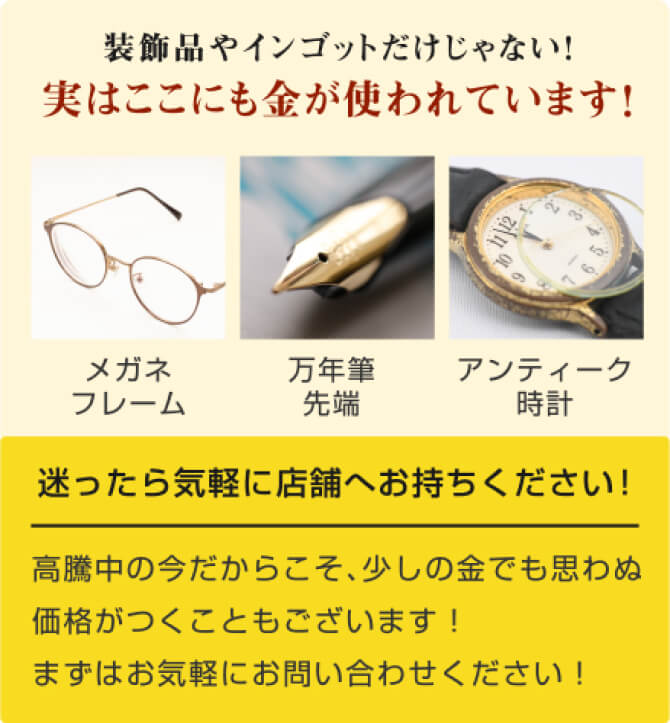 装飾品やインゴットだけじゃない！実はここにも金が使われています！メガネフレーム、万年筆先端、アンティーク時計。迷ったら気軽に店舗へお持ちください！高騰中の今だからこそ、少しの金でも思わぬ価格がつくこともございます！まずはお気軽にお問い合わせください！